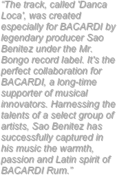 “The track, called 'Danca Loca', was created especially for BACARDI by legendary producer Sao Benitez under the Mr. Bongo record label. It's the perfect collaboration for BACARDI, a long-time supporter of musical innovators. Harnessing the talents of a select group of artists, Sao Benitez has successfully captured in his music the warmth, passion and Latin spirit of BACARDI Rum.”